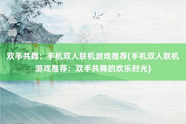 双手共舞：手机双人联机游戏推荐(手机双人联机游戏推荐：双手共舞的欢乐时光)