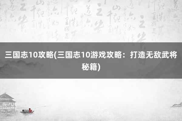 三国志10攻略(三国志10游戏攻略：打造无敌武将秘籍)